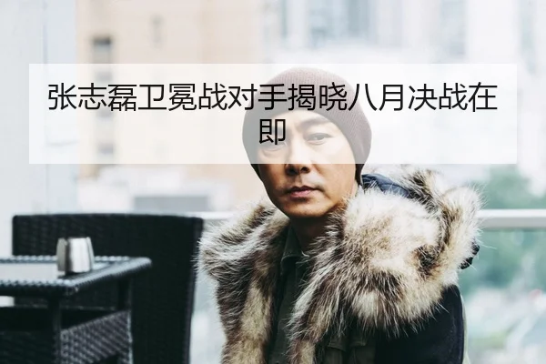 张志磊卫冕战对手揭晓八月决战在即