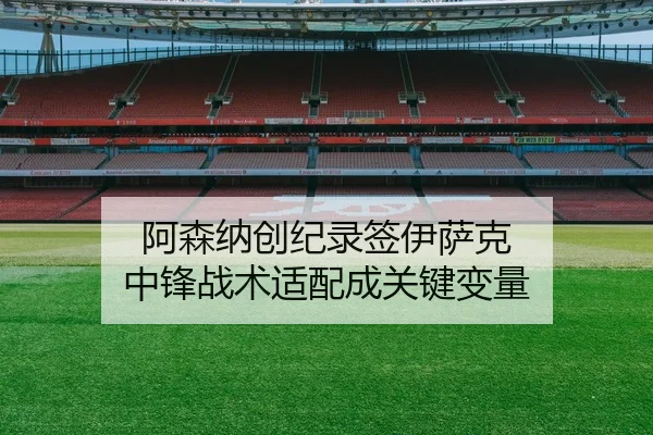 阿森纳创纪录签伊萨克 中锋战术适配成关键变量